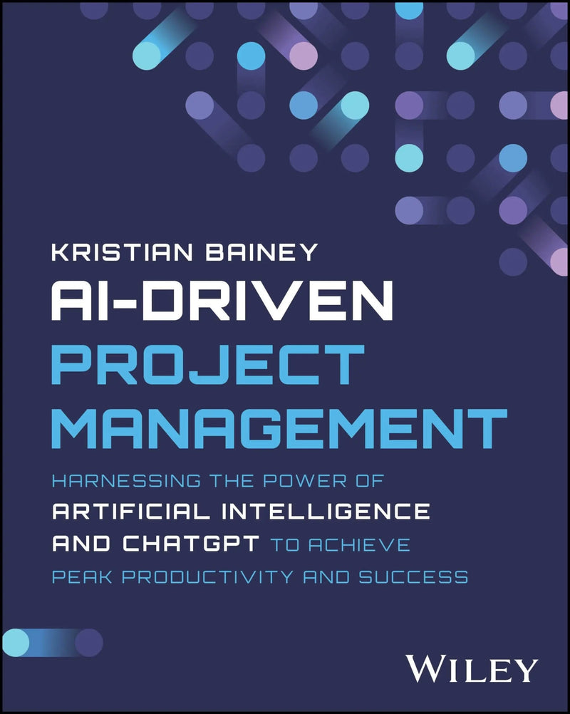 AI-Driven Project Management Harnessing the Power of Artificial Intelligence and ChatGPT to Achieve Peak Productivity and Success by Kristian Bainey 1st Edition ISBN 9781394232215